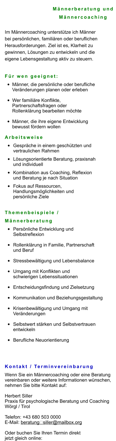 Männerberatung und  Männercoaching  Im Männercoaching unterstütze ich Männer  bei persönlichen, familiären oder beruflichen  Herausforderungen. Ziel ist es, Klarheit zu  gewinnen, Lösungen zu entwickeln und die  eigene Lebensgestaltung aktiv zu steuern.   Für wen geeignet: •	Männer, die persönliche oder berufliche Veränderungen planen oder erleben •	Wer familiäre Konflikte, Partnerschaftsfragen oder Rollenklärung bearbeiten möchte •	Männer, die ihre eigene Entwicklung bewusst fördern wollen Arbeitsweise •	Gespräche in einem geschützten und vertraulichen Rahmen •	Lösungsorientierte Beratung, praxisnah und individuell •	Kombination aus Coaching, Reflexion und Beratung je nach Situation •	Fokus auf Ressourcen, Handlungsmöglichkeiten und persönliche Ziele   Themenbeispiele /  Männerberatung •	Persönliche Entwicklung und Selbstreflexion •	Rollenklärung in Familie, Partnerschaft und Beruf •	Stressbewältigung und Lebensbalance •	Umgang mit Konflikten und schwierigen Lebenssituationen •	Entscheidungsfindung und Zielsetzung •	Kommunikation und Beziehungsgestaltung •	Krisenbewältigung und Umgang mit Veränderungen •	Selbstwert stärken und Selbstvertrauen entwickeln •	Berufliche Neuorientierung   Kontakt / Terminvereinbarung Wenn Sie ein Männercoaching oder eine Beratung  vereinbaren oder weitere Informationen wünschen,  nehmen Sie bitte Kontakt auf:  Herbert Siller Praxis für psychologische Beratung und Coaching Wörgl / Tirol  Telefon: +43 680 503 0000 E-Mail: beratung‑siller@mailbox.org  Oder buchen Sie Ihren Termin direkt  jetzt gleich online: